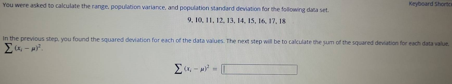 Keyboard Shortc 
You were asked to calculate the range, population variance, and population standard deviation for the following data set.
9, 10, 11, 12, 13, 14, 15, 16, 17, 18
In the previous step, you found the squared deviation for each of the data values. The next step will be to calculate the sum of the squared deviation for each data value,
sumlimits (x_i-mu )^2.
sumlimits (x_i-mu )^2=□