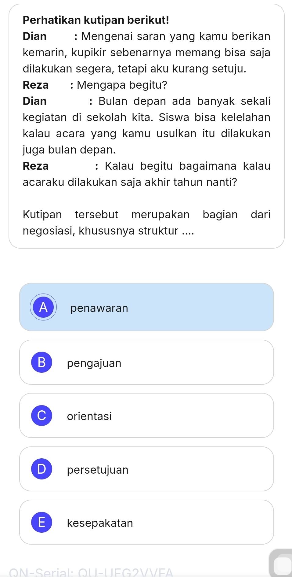 Perhatikan kutipan berikut!
Dian : Mengenai saran yang kamu berikan
kemarin, kupikir sebenarnya memang bisa saja
dilakukan segera, tetapi aku kurang setuju.
Reza : Mengapa begitu?
Dian : Bulan depan ada banyak sekali
kegiatan di sekolah kita. Siswa bisa kelelahan
kalau acara yang kamu usulkan itu dilakukan
juga bulan depan.
Reza : Kalau begitu bagaimana kalau
acaraku dilakukan saja akhir tahun nanti?
Kutipan tersebut merupakan bagian dari
negosiasi, khususnya struktur ....
A penawaran
B pengajuan
C orientasi
persetujuan
kesepakatan
ON-Serial QU-UEG2VVEA