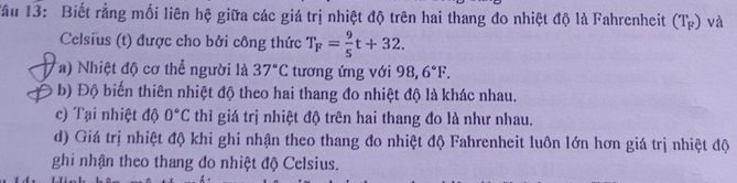 Tầu 13: Biết rằng mối liên hệ giữa các giá trị nhiệt độ trên hai thang đo nhiệt độ là Fahrenheit (T_F) và
Celsius (t) được cho bởi công thức T_F= 9/5 t+32.
a) Nhiệt độ cơ thể người là 37°C tương ứng với 98,6°F.
b) Độ biến thiên nhiệt độ theo hai thang đo nhiệt độ là khác nhau.
c) Tại nhiệt độ 0°C thì giá trị nhiệt độ trên hai thang đo là như nhau.
d) Giá trị nhiệt độ khi ghi nhận theo thang đo nhiệt độ Fahrenheit luôn lớn hơn giá trị nhiệt độ
ghi nhận theo thang đo nhiệt độ Celsius.