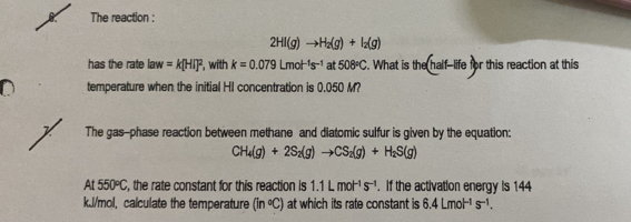 The reaction :
2HI(g)to H_2(g)+I_2(g)
has the rate la W =k[HI]^2 , with k=0.079Lmol^(-1)s^(-1) at 508°C. What is the (half-ife) r this reaction at this 
temperature when the initial HI concentration is 0.050 M? 
The gas-phase reaction between methane and diatomic sulfur is given by the equation:
CH_4(g)+2S_2(g)to CS_2(g)+H_2S(g)
At 550°C , the rate constant for this reaction is 1.1Lmol^(-1)s^(-1). If the activation energy is 144
k.J/mol, calculate the temperature (in°C) at which its rate constant is 6.4Lmol^(-1)s^(-1).