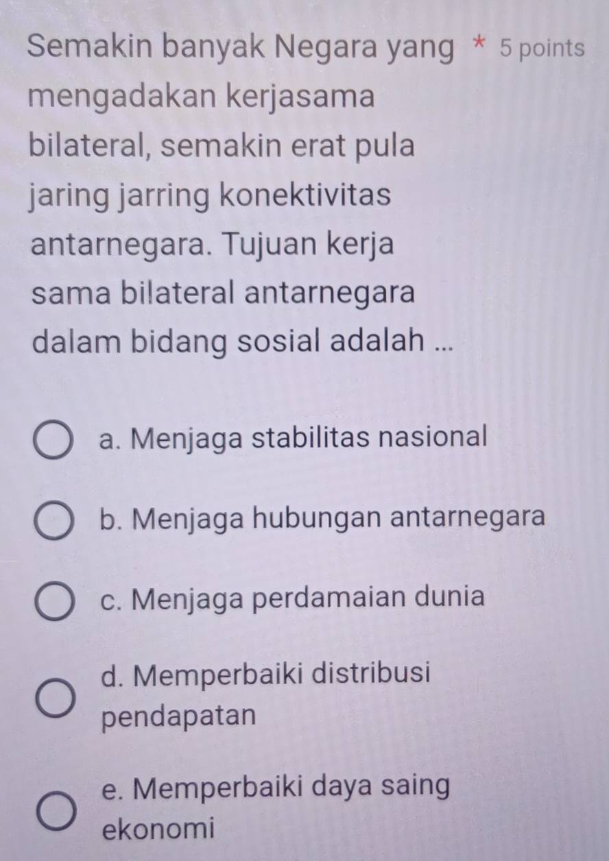 Semakin banyak Negara yang * 5 points
mengadakan kerjasama
bilateral, semakin erat pula
jaring jarring konektivitas
antarnegara. Tujuan kerja
sama bilateral antarnegara
dalam bidang sosial adalah ...
a. Menjaga stabilitas nasional
b. Menjaga hubungan antarnegara
c. Menjaga perdamaian dunia
d. Memperbaiki distribusi
pendapatan
e. Memperbaiki daya saing
ekonomi