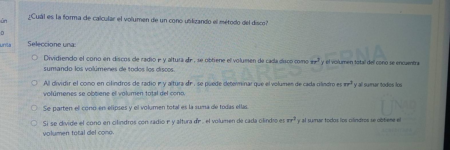 lún ¿Cuál es la forma de calcular el volumen de un cono utilizando el método del disco?
0
unta Seleccione una:
Dividiendo el cono en discos de radio r y altura dr , se obtiene el volumen de cada disco como π r^2 y el volumen total del cono se encuentra
sumando los volúmenes de todos los discos.
Al dividir el cono en cilindros de radio r y altura dr , se puede determinar que el volumen de cada cilindro es π r^2 y al sumar todos los
volúmenes se obtiene el volumen total del cono.
Se parten el cono en elipses y el volumen total es la suma de todas ellas.
Si se divide el cono en cilindros con radior y altura dr , el volumen de cada cilindro es π r^2 y al sumar todos los cilindros se obtiene el
volumen total del cono.