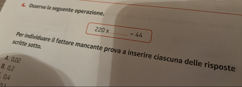 Osserva la seguente operazione.
_ 220x
=44
scritte sotto.
Per individuare il fattore mancante prova a inserire ciascuna delle risposte
A. 0,02
B. 0,2
0,4