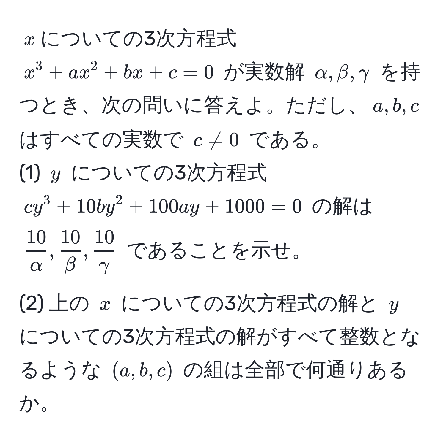 $x$についての3次方程式 $x^(3 + ax^2 + bx + c = 0$ が実数解 $alpha, beta, gamma$ を持つとき、次の問いに答えよ。ただし、$a,b,c$ はすべての実数で $c != 0$ である。  
(1) $y$ についての3次方程式 $cy^3 + 10by^2 + 100ay + 1000 = 0$ の解は $frac10)alpha,  10/beta ,  10/gamma $ であることを示せ。  

(2) 上の $x$ についての3次方程式の解と $y$ についての3次方程式の解がすべて整数となるような $(a, b, c)$ の組は全部で何通りあるか。