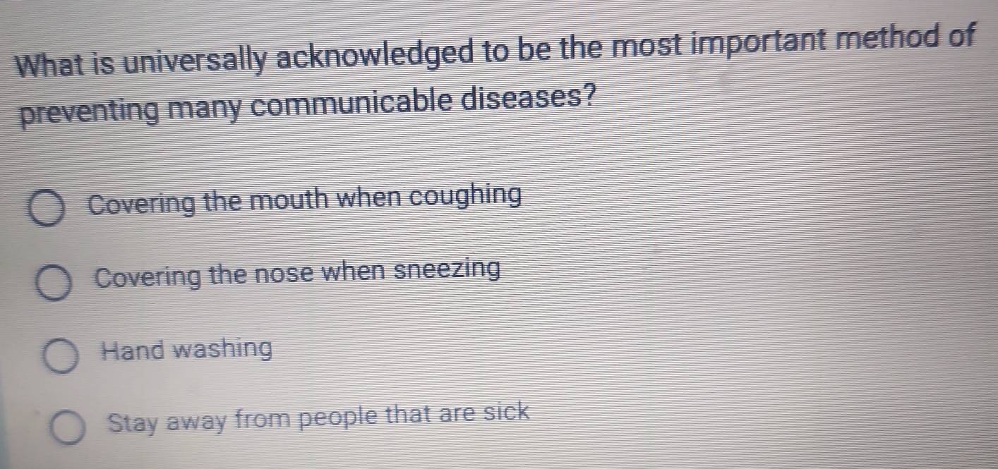 What is universally acknowledged to be the most important method of
preventing many communicable diseases?
Covering the mouth when coughing
Covering the nose when sneezing
Hand washing
Stay away from people that are sick