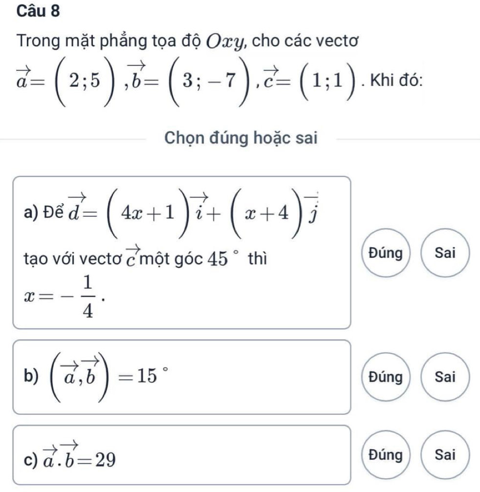 Trong mặt phẳng tọa độ Οxγ, cho các vectơ
vector a=(2;5), vector b=(3;-7), vector c=(1;1). Khi đó: 
Chọn đúng hoặc sai 
a) Để vector d=(4x+1)vector i+(x+4)vector j
Đúng 
tạo với vectơ vector c một góc 45° thì Sai
x=- 1/4 . 
b) (vector a,vector b)=15° Đúng Sai 
c) vector a.vector b=29 Đúng Sai