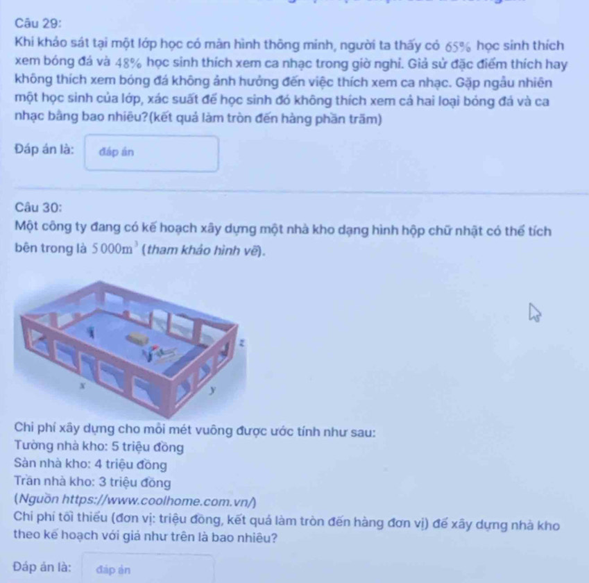 Khi khảo sát tại một lớp học có mản hình thông minh, người ta thấy có 65% học sinh thích 
xem bóng đá và 48% học sinh thích xem ca nhạc trong giờ nghi. Giả sử đặc điểm thích hay 
không thích xem bóng đá không ảnh hưởng đến việc thích xem ca nhạc. Gặp ngẫu nhiên 
một học sinh của lớp, xác suất để học sinh đó không thích xem cả hai loại bóng đá và ca 
nhạc bằng bao nhiều?(kết quả làm tròn đến hàng phần trăm) 
Đáp án là: đáp án 
Câu 30: 
Một công ty đang có kế hoạch xây dựng một nhà kho dạng hình hộp chữ nhật có thể tích 
bēn trong là 5000m^3 (tham khảo hình vẽ). 
Chi phí xây dựng cho mỗi mét vuông được ước tính như sau: 
Tường nhà kho: 5 triệu đồng 
Sàn nhà kho: 4 triệu đồng 
Trần nhà kho: 3 triệu đồng 
(Nguồn https://www.coolhome.com.vn/) 
Chi phí tối thiếu (đơn vị: triệu đồng, kết quả làm tròn đến hàng đơn vị) đế xây dựng nhà kho 
theo kế hoạch với giả như trên là bao nhiêu? 
Đáp án là: đáp àn