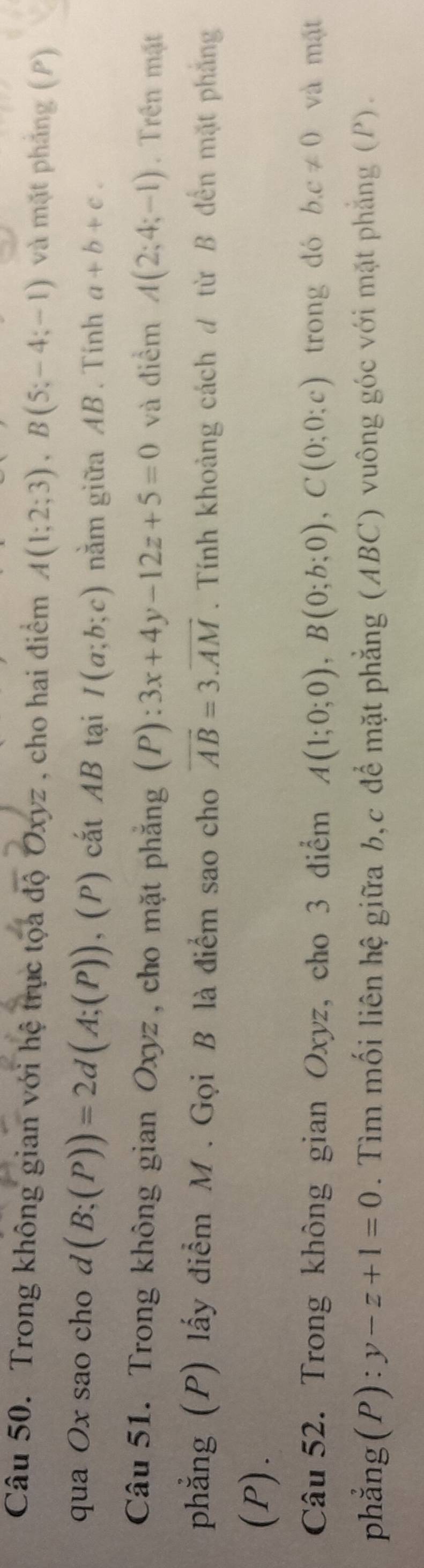 Trong không gian với hệ trục tọa độ Oxyz , cho hai điểm A(1;2;3), B(5;-4;-1) và mặt phảng (P) 
qua Ox sao cho sqrt() (B;(P))=2d(A;(P)),(P) cắt AB tại I(a;b;c) nằm giữa AB. Tính a+b+c. 
Câu 51. Trong không gian Oxyz , cho mặt phăng (P):3x+4y-12z+5=0 và điểm A(2;4;-1). Trên mặt 
phẳng (P) lấy điểm M. Gọi B là điểm sao cho vector AB=3.vector AM. Tính khoảng cách đ từ B đến mặt phẳng 
(P). 
Câu 52. Trong không gian Oxyz, cho 3 diểm A(1;0;0), B(0;b;0), C(0;0;c) trong dó b. c!= 0 và mặt 
phẳng( P):y-z+1=0. Tìm mối liên hệ giữa b, c để mặt phẳng (ABC) vuông góc với mặt phẳng (P).