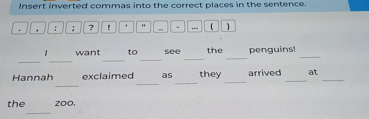 Insert inverted commas into the correct places in the sentence. 
, 
; ? ! 1 " - 
— 
 ) 
want to see the penguins! 
_ 
_ 
_ 
_ 
_ 
_ 
_ 
_ 
Hannah exclaimed as they arrived _at_ 
_ 
_ 
_ 
the zoo. 
_