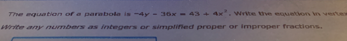 The equation of a parabola is -4y-36x=43+4x^2. W rite t e eq uation in r 
Write any numbers as integers or simplified proper or improper fractions.