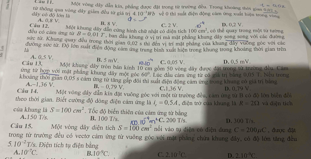 Một vòng dây dẫn kín, phẳng được đặt trong từ trường đều. Trong khoảng thời gian 0.02 s
từ thông qua vòng dây giảm đều từ giá trị 4.10^(-3)Wb về 0 thì suất điện động cảm ứng xuất hiện trong vòng
dây có độ lớn là
A. 0,8 V. B. 8 V. D. 0,2 V.
C. 2 V.
Câu 12. Một khung dây dẫn cứng hình chữ nhật có diện tích 100cm^2 , có thể quay trong một từ tường
đều có cảm ứng từ B=0,01T , ban đầu khung ở vị trí mà mặt phẳng khung dây song song với các đường
sức từ. Khung quay đều trong thời gian 0.02 s thì đến vị trí mặt phăng của khung dây vuỡng góc với các
đường sức từ. Độ lớn suất điện động cảm ứng trung bình xuất hiện trong khung trong khoảng thời gian trên
là
A. 0,5 V. B. 5 mV. I C. 0,05 V. D. 0,5 mV.
Câu 13. Một khung dây tròn bán kính 10 cm gồm 50 vòng dây được đặt trong từ trường đều. Cảm
ứng từ hợp với mặt phẳng khung dây một góc 60°. Lúc đầu cảm ứng từ có giá trị bằng 0,05 T. Nếu trong
khoảng thời gian 0,05 s cảm ứng từ tăng gấp đôi thì suất điện động cảm ứng trong khung có giá trị băng
A.−1,36 V. B. - 0,79 V. C.1,36 V. D. 0,79 V.
Câu 14. Một vòng dây dẫn kín đặt vuông góc với một từ trường đều, cảm ứng từ B có độ lớn biển đổi
theo thời gian. Biết cường độ dòng điện cảm ứng là i_c=0,5A , điện trở của khung là R=2Omega và diện tích
của khung là S=100cm^2. Tốc độ biến thiên của cảm ứng từ bằng
A.150 T/s. B. 100 T/s.. 200 T/s. D. 300 T/s.
^2C
Câu 15. Một vòng dây diện tích S=100cm^2 nối vào tụ điện có điện dung C=200mu C , được đặt
trong từ trường đều có vectơ cảm ứng từ vuông góc với mặt phẳng chứa khung dây, có độ lớn tăng đều
c
5. 10^(-2)T/s :. Điện tích tụ điện bằng
A. 10^(-7)C. B. 10^(-9)C. C. 2.10^(-7)C. D. 2.10^(-9)C.