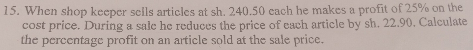 When shop keeper sells articles at sh. 240.50 each he makes a profit of 25% on the 
cost price. During a sale he reduces the price of each article by sh. 22.90. Calculate 
the percentage profit on an article sold at the sale price.