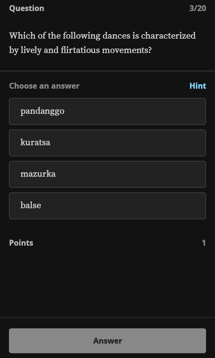 Question 3/20
Which of the following dances is characterized
by lively and flirtatious movements?
Choose an answer Hint
pandanggo
kuratsa
mazurka
balse
Points 1
Answer