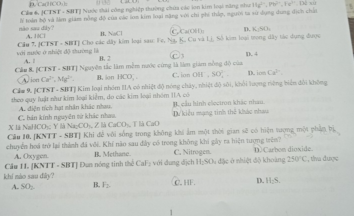 D. Ca(HCO_3)_2 9 22 C [CO_3
Câu 6. [CTST - SBT] Nước thải công nghiệp thường chứa các ion kim loại năng như Hg^(2+),Pb^(2+),Fe^(3+). Đê xử
lí toàn bộ và làm giảm nồng độ của các ion kim loại nặng với chi phí thấp, người ta sử dụng dung dịch chất ξ
nào sau dây? D. K_2SO_4
A. HCl B. NaCl C. Ca(OH)_2
Câu 7. [CTST - SBT] Cho các dãy kim loại sau: Fe, Na, K, Cu và Lị, Số kim loại trong dãy tác dụng được
với nước ở nhiệt độ thường là
A. 1 B. 2 C 3 D. 4
Câu 8. [CTST - SBT] Nguyên tắc làm mềm nước cứng là làm giảm nồng độ của
Avion Ca^(2+),Mg^(2+). B. ion HCO_3^(-. C. ion OHˉ , SO_4^(2-). D. ion Ca^2+).
Câu 9. [CTST - SBT] Kim loại nhóm IIA có nhiệt độ nóng chảy, nhiệt độ sôi, khối lượng riêng biển đổi không
theo quy luật như kim loại kiểm, do các kim loại nhóm IIA có
A. diện tích hạt nhân khác nhau. B cầu hình electron khác nhau.
C. bán kính nguyên tử khác nhau. D. kiểu mạng tinh thể khác nhau
X là NaHCO_3; Y là Na_2CO_3 2 là CaCO_3 , T là CaC
Câu 10. [KNTT - SBT] Khi đề vôi sống trong không khí ẩm một thời gian sẽ có hiện tượng một phần bị
chuyển hoá trở lại thành đá vôi. Khí nào sau đây có trong không khí gây ra hiện tượng trên?
A. Oxygen. B. Methane. C. Nitrogen. D Carbon dioxide.
Câu 11. [KNTT - SBT] Đun nóng tinh thể CaF_2 với dung dịch H_2SO_4 đặc ở nhiệt độ khoảng 250°C , thu được
khí nào sau đây?
A. SO_2. C. HF. D. H_2S.
B. F_2.
1