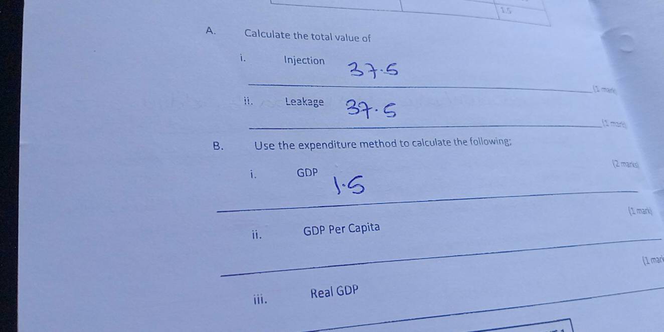 Calculate the total value of 
i. Injection 
_ 
[1 mare 
i. Leakage 
_(1 mart 
B. Use the expenditure method to calculate the following; 
(2 marks) 
i. GDP 
_ 
_ 
ⅱ. GDP Per Capita (1 markj 
(1 mari 
iii. Real GDP