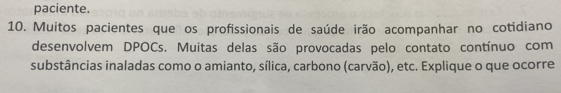 paciente. 
10. Muitos pacientes que os profissionais de saúde irão acompanhar no cotidiano 
desenvolvem DPOCs. Muitas delas são provocadas pelo contato contínuo com 
substâncias inaladas como o amianto, sílica, carbono (carvão), etc. Explique o que ocorre