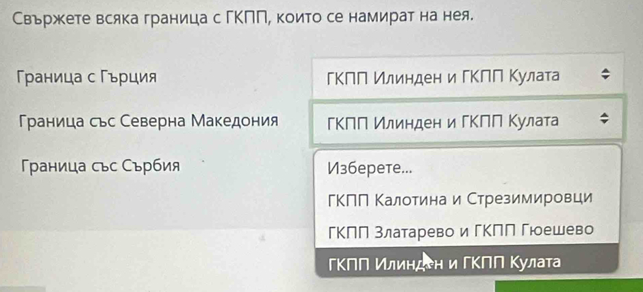 Свържете всяка граница с гΚΠΠ, които се намират на нея.
раница с Γърция ГΚΠΠ илинден и ΓΚΠΠ Κулата
Γρаница сьс Северна Македония ΕΚΠΠ Илинден и ΓΚΠΠ Κулата
раница сьс Сърбия V36epete...
ГΚΠΠ Κалотинаи Стрезимировци
ГΚΠη златаревоигΚΠΠ Γюешево
ΕΚΠΝ Κлиηден и ΓΚΠΝ Κулаτа