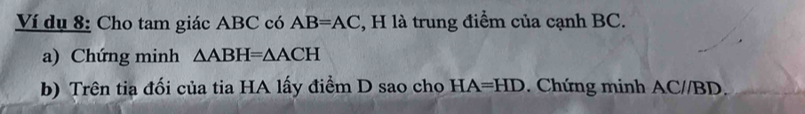 Ví dụ 8: Cho tam giác ABC có AB=AC , H là trung điểm của cạnh BC. 
a) Chứng minh △ ABH=△ ACH
b) Trên tia đối của tia HA lấy điểm D sao cho HA=HD Chứng minh AC//BD