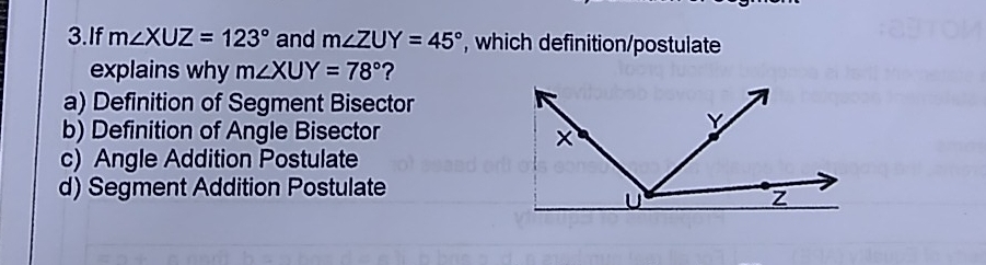 If m∠ XUZ=123° and m∠ ZUY=45° , which definition/postulate
explains why m∠ XUY=78° ？
a) Definition of Segment Bisector
b) Definition of Angle Bisector
c)  Angle Addition Postulate
d) Segment Addition Postulate