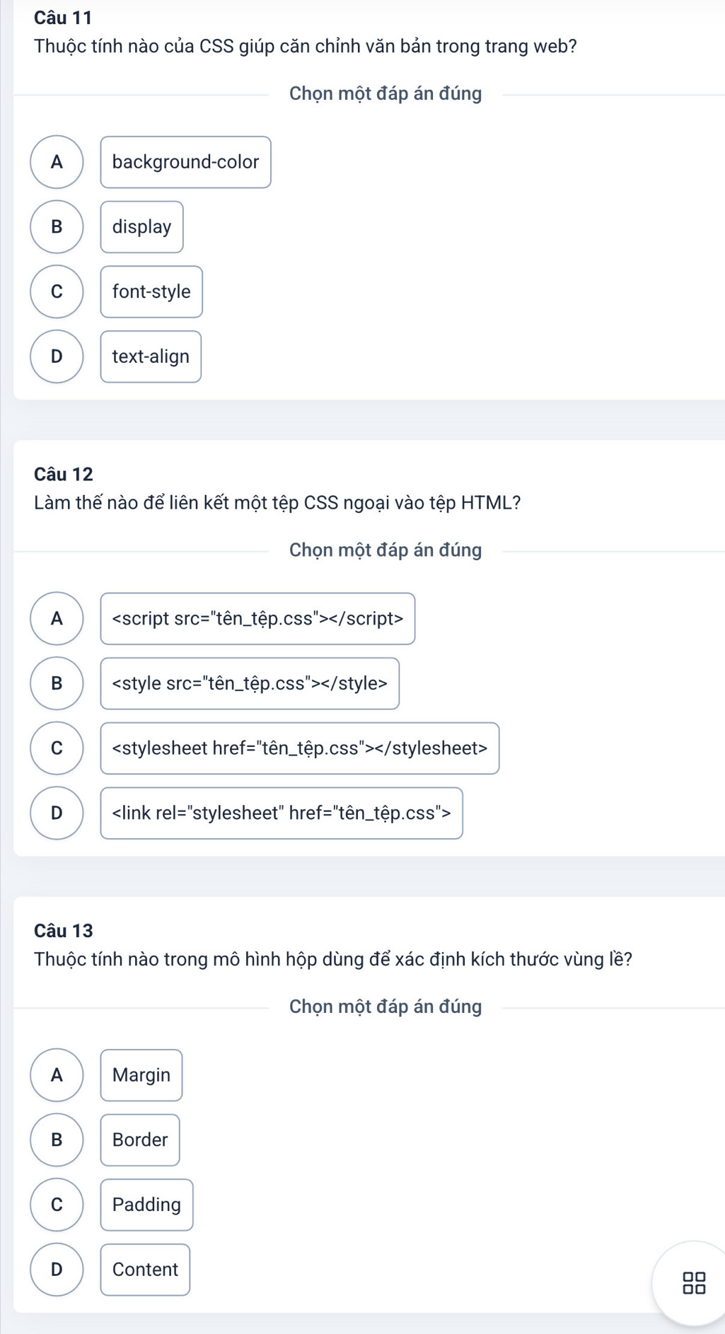 Thuộc tính nào của CSS giúp căn chỉnh văn bản trong trang web?
_Chọn một đáp án đúng
_
A background-color
B display
C font-style
D text-align
Câu 12
Làm thế nào để liên kết một tệp CSS ngoại vào tệp HTML?
_
Chọn một đáp án đúng
A
B
C
D
Câu 13
Thuộc tính nào trong mô hình hộp dùng để xác định kích thước vùng lề?
_Chọn một đáp án đúng
_
A Margin
B Border
C Padding
D Content
88