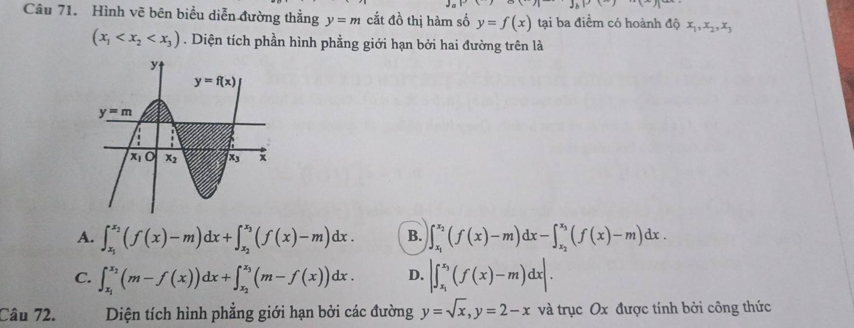 xn)pox()()
Câu 71. Hình vẽ bên biểu diễn đường thẳng y=m cắt đồ thị hàm số y=f(x) tại ba điểm có hoành độ x_1,x_2,x_3
(x_1 . Diện tích phần hình phẳng giới hạn bởi hai đường trên là
A. ∈t _x_1^x_2(f(x)-m)dx+∈t _x_2^x_3(f(x)-m)dx. B. ∈t _x_1^x_2(f(x)-m)dx-∈t _x_2^x_3(f(x)-m)dx.
C. ∈t _x_1^x_2(m-f(x))dx+∈t _x_2^x_3(m-f(x))dx. D. |∈t _x_1^x_3(f(x)-m)dx|.
Câu 72. Diện tích hình phẳng giới hạn bởi các đường y=sqrt(x),y=2-x và trục Ox được tính bởi công thức