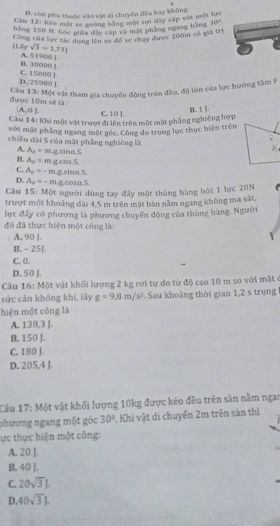 4
D. côn phụ thuộc vào vật di chuyển đều hay không.
Câu 12: Kéo một xe goòng bằng một sợi dây cáp với một lực
bằng 150 N. Góc giữa dây cáp và mặt phẳng ngang bằng 30°.
Công của lực tác dụng lên xe để xe chạy được 200m có giá trị
(L| ysqrt(3)=1.73)
A. 51900 J.
B. 30000 ].
C. 15000 ].
D. 25980 ].
Câu 13:M ật vật tham gia chuyển động tròn đều, độ lớn của lực hướng tâm F
được 10m sẽ là :
A. 0 ]. C. 10 J.
B. 1 J.
Cầu 14: Khi một vật trượt đi lên trên một mặt phẳng nghiêng hợp
với mặt phẳng ngang một góc. Công do trọng lực thực hiện trên
chiều dài S của mặt phầng nghiêng là vector P_1
A. A_p=m.g.sin alpha S.
B. A_p=m.g.cos .S.
C. A_p=-m.g.sin alpha .S
D. A_p=-m.g. cos alpha .S.
Cầu 15: Một người dùng tay đấy một thùng hàng bởi 1 lực 20N
trượt một khoảng dài 4,5 m trên mặt bàn nằm ngang không ma sát,
lực đấy có phương là phương chuyển động của thùng hàng. Người
đó đã thực hiện một công là:
A. 90 J.
B. - 25]
C. 0.
D. 50 J.
Câu 16: Một vật khối lượng 2 kg rơi tự do từ độ cao 10 m so với mặt ở
sức cản không khí, lấy g=9,8m/s^2 Sau khoảng thời gian 1,2 s trọng 
hiện một công là
A. 138,3 J.
B. 150 J.
C. 180 J.
D. 205,4 J.
Cầu 17: Một vật khối lượng 10kg được kéo đều trên sàn nằm ngan
phương ngang một góc 30° 1 Khi vật di chuyển 2m trên sản thì
ực thực hiện một công:
A. 20 J.
B. 40 ].
C. 20sqrt(3) .
D. 40sqrt(3)J.