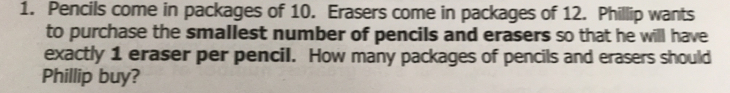 Pencils come in packages of 10. Erasers come in packages of 12. Phillip wants
to purchase the smallest number of pencils and erasers so that he will have
exactly 1 eraser per pencil. How many packages of pencils and erasers should
Phillip buy?