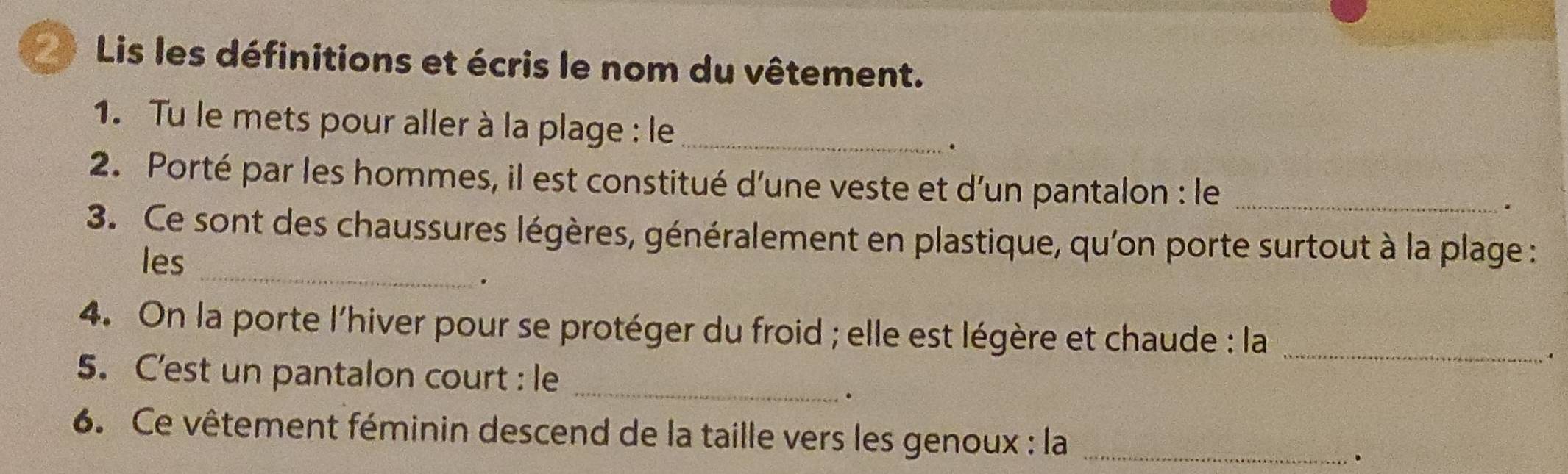 Lis les définitions et écris le nom du vêtement. 
1. Tu le mets pour aller à la plage : le_ 
. 
2. Porté par les hommes, il est constitué d'une veste et d'un pantalon : le_ 
. 
_ 
3. Ce sont des chaussures légères, généralement en plastique, qu'on porte surtout à la plage : 
les 
. 
4. On la porte l'hiver pour se protéger du froid ; elle est légère et chaude : la_ 
5. C'est un pantalon court : le_ 
. 
6. Ce vêtement féminin descend de la taille vers les genoux : la_ 
.