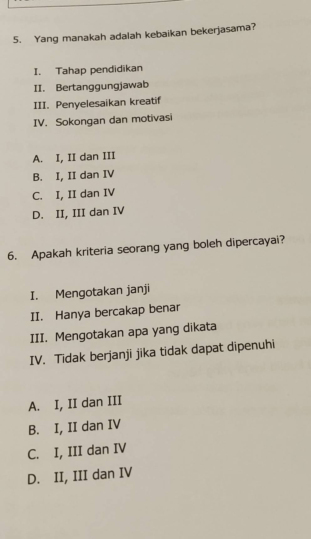 Yang manakah adalah kebaikan bekerjasama?
I. Tahap pendidikan
II. Bertanggungjawab
III. Penyelesaikan kreatif
IV. Sokongan dan motivasi
A. I, II dan III
B. I, II dan IV
C. I, II dan IV
D. II, III dan IV
6. Apakah kriteria seorang yang boleh dipercayai?
I. Mengotakan janji
II. Hanya bercakap benar
III. Mengotakan apa yang dikata
IV. Tidak berjanji jika tidak dapat dipenuhi
A. I, II dan III
B. I, II dan IV
C. I, III dan IV
D. II, III dan IV