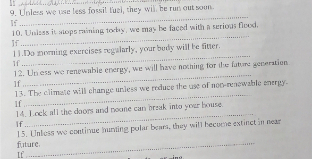 If_ 
9. Unless we use less fossil fuel, they will be run out soon. 
If 
_ 
10. Unless it stops raining today, we may be faced with a serious flood. 
If 
_ 
l1.Do morning exercises regularly, your body will be fitter. 
If 
_ 
_ 
12. Unless we renewable energy, we will have nothing for the future generation. 
If 
13. The climate will change unless we reduce the use of non-renewable energy. 
If 
_ 
14. Lock all the doors and noone can break into your house. 
If 
_ 
15. Unless we continue hunting polar bears, they will become extinct in near 
future. 
If