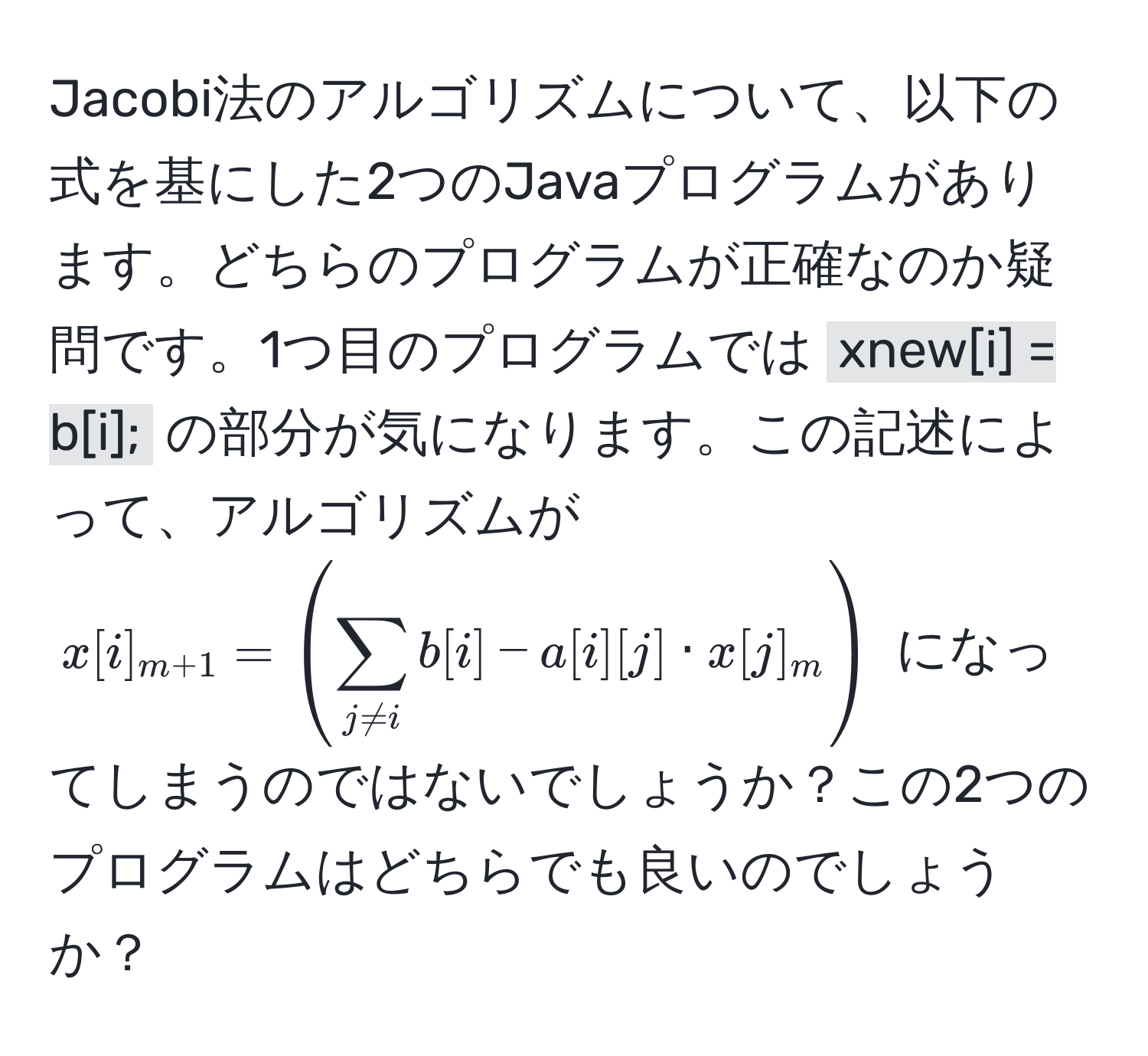 Jacobi法のアルゴリズムについて、以下の式を基にした2つのJavaプログラムがあります。どちらのプログラムが正確なのか疑問です。1つ目のプログラムでは `xnew[i] = b[i];` の部分が気になります。この記述によって、アルゴリズムが $x[i]_m+1 = ( sum_j != i b[i] - a[i][j] · x[j]_m )$ になってしまうのではないでしょうか？この2つのプログラムはどちらでも良いのでしょうか？