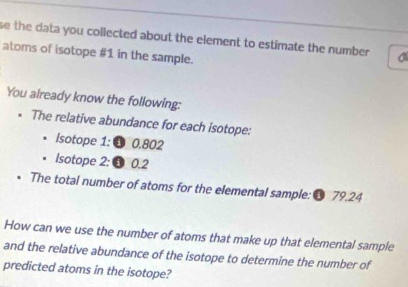 se the data you collected about the element to estimate the number . a 
atoms of isotope # 1 in the sample. 
You already know the following: 
* The relative abundance for each isotope: 
Isotope 1: 0.802
Isotope 2: 3 0.2
The total number of atoms for the elemental sample: 6 79.24
How can we use the number of atoms that make up that elemental sample 
and the relative abundance of the isotope to determine the number of 
predicted atoms in the isotope?