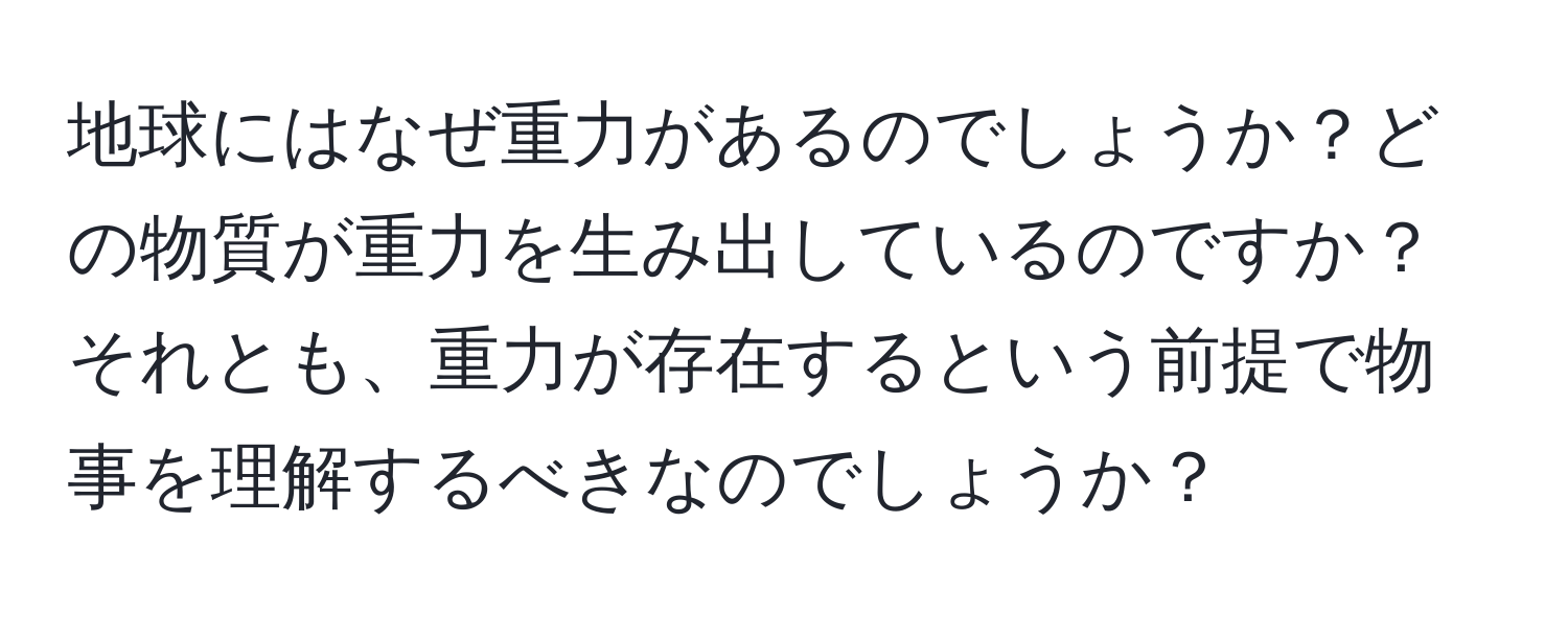 地球にはなぜ重力があるのでしょうか？どの物質が重力を生み出しているのですか？それとも、重力が存在するという前提で物事を理解するべきなのでしょうか？