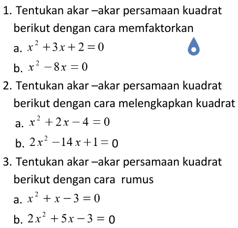 Tentukan akar -akar persamaan kuadrat 
berikut dengan cara memfaktorkan 
a. x^2+3x+2=0
b. x^2-8x=0
2. Tentukan akar -akar persamaan kuadrat 
berikut dengan cara melengkapkan kuadrat 
a. x^2+2x-4=0
b. 2x^2-14x+1=0
3. Tentukan akar -akar persamaan kuadrat 
berikut dengan cara rumus 
a. x^2+x-3=0
b. 2x^2+5x-3=0