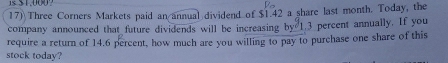 1s $1.000? 
17) Three Corners Markets paid an annual dividend of $1.42 a share last month. Today, the 
company announced that future dividends will be increasing by^d1 3 percent annually. If you 
require a return of 14.6 percent, how much are you willing to pay to purchase one share of this 
stock today?