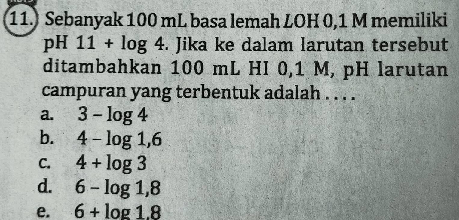 Sebanyak 100 mL basa lemah LOH 0,1 M memiliki
pH 11+log 4. Jika ke dalam larutan tersebut
ditambahkan 100 mL HI 0,1 M, pH larutan
campuran yang terbentuk adalah . . . .
a. 3-log 4
b. 4-log 1,6
C. 4+log 3
d. 6-log 1,8
e. 6+log 1.8