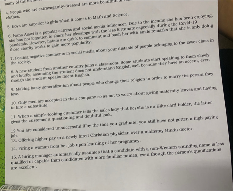 many of the mem 
4. People who are extravagantly-dressed are more beautiful 
clothes. 
5. Boys are superior to girls when it comes to Math and Science. 
6. Ivana Alawi is a popular actress and social media influencer. Due to the income she has been enjoying, 
she has not forgotten to share her blessings with the less fortunate especially during the Covid-19 
pandemic. However, haters are quick to comment and bash her with snide remarks that she is only doing 
those charity works to gain more popularity. 
7. Posting negative comments in social media about your distaste of people belonging to the lower class in 
the society. 
8. A new student from another country joins a classroom. Some students start speaking to them slowly 
and loudly, assuming the student does not understand English well because they have an accent, even 
though the student speaks fluent English. 
9. Making hasty generalization about people who change their religion in order to marry the person they 
love. 
10. Only men are accepted in their company so as not to worry about giving maternity leaves and having 
to hire a substitute. 
11. When a simple-looking customer tells the sales lady that he/she is an Elite card holder, the latter 
gives the customer a questioning and doubtful look. 
12.You are considered unsuccessful if by the time you graduate, you still have not gotten a high-paying 
13. Offering higher pay to a newly hired Christian physician over a mainstay Hindu doctor. 
job. 
14. Firing a woman from her job upon learning of her pregnancy. 
15. A hiring manager automatically assumes that a candidate with a non-Western sounding name is less 
qualified or capable than candidates with more familiar names, even though the person’s qualifications 
are excellent.