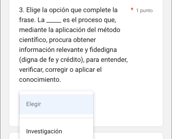 Elige la opción que complete la 1 punto 
frase. La _es el proceso que, 
mediante la aplicación del método 
científico, procura obtener 
información relevante y fidedigna 
(digna de fe y crédito), para entender, 
verificar, corregir o aplicar el 
conocimiento. 
Elegir 
Investigación