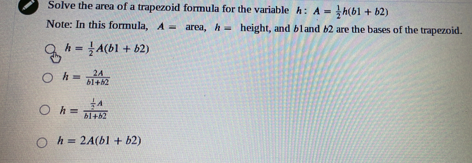 Solve the area of a trapezoid formula for the variable h:A= 1/2 h(b1+b2)
Note: In this formula, A= area, h= height, and £1and 62 are the bases of the trapezoid.
h= 1/2 A(b1+b2)
h= 2A/b1+b2 
h=frac  1/2 Ab1+b2
h=2A(b1+b2)