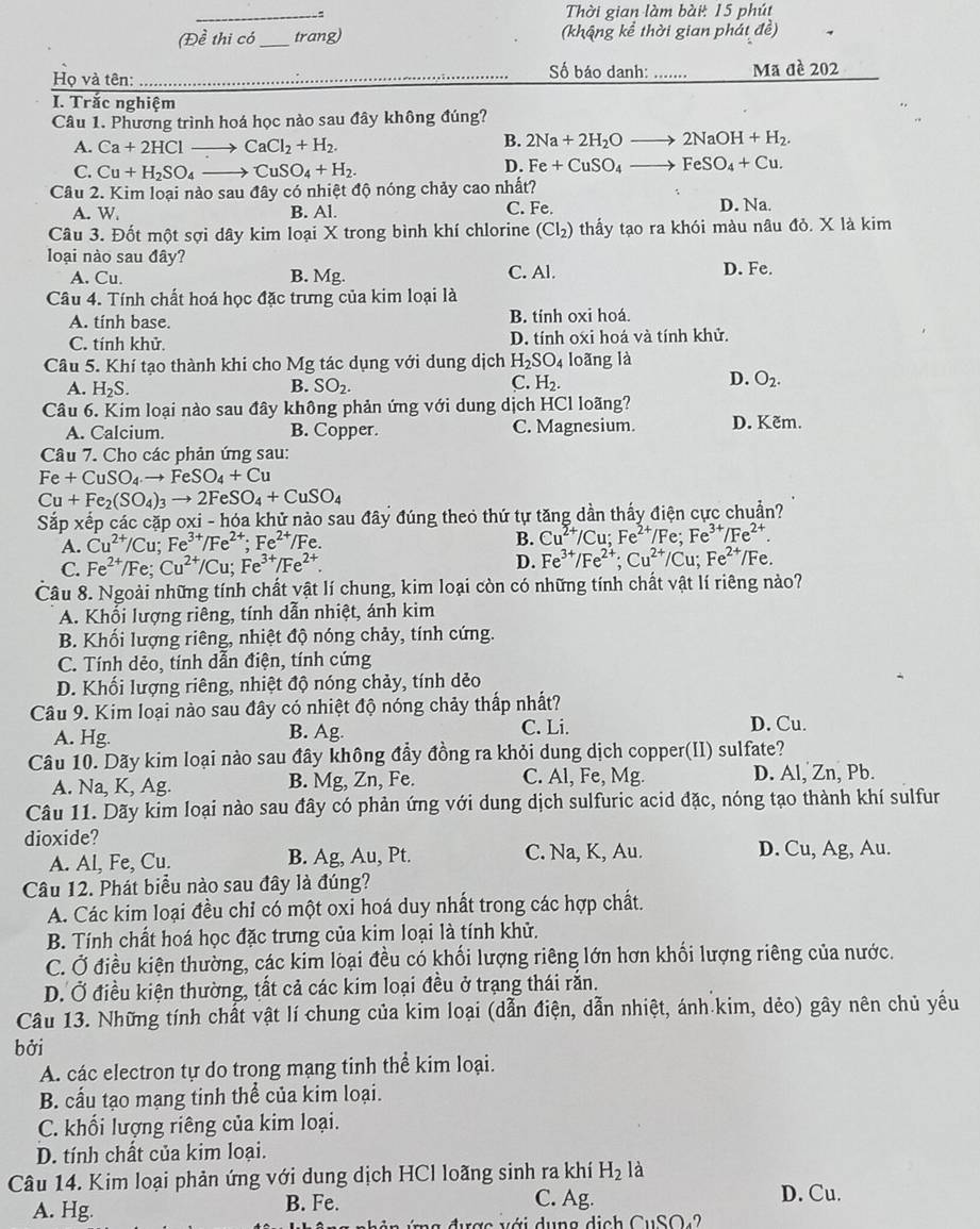 Thời gian làm bài: 15 phút
(Đề thi có_ trang) (khậng kể thời gian phát đề)
Số báo danh: ……...
Họ và tên: _Mã đề 202
I. Trắc nghiệm
Câu 1. Phương trình hoá học nào sau đây không đúng?
A. Ca+2HCl _  CaCl_2+H_2.
B. 2Na+2H_2O _  2NaOH+H_2.
C. Cu+H_2SO_4 CuSO_4+H_2.
D. Fe+CuSO_4 FeSO_4+Cu.
Câu 2. Kim loại nào sau đây có nhiệt độ nóng chảy cao nhất?
A. W. B. Al. C. Fe. D. Na.
Câu 3. Đốt một sợi dây kim loại X trong bình khí chlorine (Cl_2) thấy tạo ra khói màu nâu đỏ. X là kim
loại nào sau đây? C. Al. D. Fe.
A. Cu. B. Mg.
Câu 4. Tính chất hoá học đặc trưng của kim loại là
A. tính base. B. tính oxi hoá.
C. tính khử. D. tính oxi hoá và tính khử.
Câu 5. Khí tạo thành khi cho Mg tác dụng với dung dịch H_2SO_4 loãng là
C.
D.
A. H_2S. B. SO_2. H_2. O_2.
Câu 6. Kim loại nào sau đây không phản ứng với dung dịch HCl loãng?
A. Calcium. B. Copper. C. Magnesium. D. Kẽm.
Câu 7. Cho các phản ứng sau:
Fe+CuSO_4to FeSO_4+Cu
Cu+Fe_2(SO_4)_3to 2FeSO_4+CuSO_4
Sắp xếp các cặp oxi - hóa khử nào sau đây đúng theo thứ tự tăng dần thấy điện cực chuẩn?
A. Cu^(2+)/Cu;Fe^(3+)/Fe^(2+);Fe^(2+)/Fe.
B. Cu^(2+)/Cu;Fe^(2+)/Fe Fe^(3+)/Fe^(2+).
C. Fe^(2+)/Fe;Cu^(2+)/Cu;Fe^(3+)/Fe^(2+). D. Fe^(3+)/Fe^(2+);Cu^(2+)/Cu;Fe^(2+) Fe.
Câu 8. Ngoài những tính chất vật lí chung, kim loại còn có những tính chất vật lí riêng nào?
A. Khối lượng riêng, tính dẫn nhiệt, ánh kim
B. Khối lượng riêng, nhiệt độ nóng chảy, tính cứng.
C. Tính dẻo, tính dẫn điện, tính cứng
D. Khối lượng riêng, nhiệt độ nóng chảy, tính dẻo
Câu 9. Kim loại nào sau đây có nhiệt độ nóng chảy thấp nhất?
A. Hg. B. Ag. C. Li. D. Cu.
Câu 10. Dãy kim loại nào sau đây không đầy đồng ra khỏi dung dịch copper(II) sulfate?
A. Na, K, Ag. B. Mg, Zn, Fe. C. Al, Fe, Mg. D. Al, Zn, Pb.
Câu 11. Dãy kim loại nào sau đây có phản ứng với dung dịch sulfuric acid đặc, nóng tạo thành khí sulfur
dioxide?
A. Al, Fe, Cu. B. Ag, Au, Pt. C. Na, K, Au. D. Cu, Ag, Au.
Câu 12. Phát biểu nào sau đây là đúng?
A. Các kim loại đều chỉ có một oxi hoá duy nhất trong các hợp chất.
B. Tính chất hoá học đặc trưng của kim loại là tính khử.
C. Ở điều kiện thường, các kim loại đều có khối lượng riêng lớn hơn khối lượng riêng của nước.
D. Ở điều kiện thường, tất cả các kim loại đều ở trạng thái rắn.
Câu 13. Những tính chất vật lí chung của kim loại (dẫn điện, dẫn nhiệt, ánh kim, dẻo) gây nên chủ yếu
bởi
A. các electron tự do trong mạng tinh thể kim loại.
B. cấu tạo mạng tinh thể của kim loại.
C. khối lượng riêng của kim loại.
D. tính chất của kim loại.
Câu 14. Kim loại phản ứng với dung dịch HCl loãng sinh ra khí H_2 là
A. Hg.
B. Fe. C. Ag. D. Cu.
CuSO_4?