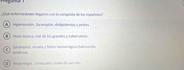 Pregunta 
¿Qué enfermedades llegaron con la conquista de los españoles?
A ) Hipertensión, Sarampión, dislipidemias y pestes.
B) Peste blanca, mal de los grandes y tuberculosis.
C Sarampión, viruela y fiebre hemorrágica (Salmonella
entérica).
D) Peste negra, cornezuelo y baile de san vito.