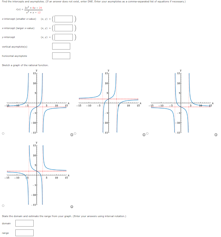 Find the intercepts and asymptotes. (If an answer does not exist, enter DNE. Enter your asymptotes as a comma-separated list of equations if necessary.)
r(x)= (2x^2+8x-24)/x^2+x-12 
x-intercept (smaller x -value) (x,y)=(□ )
x-intercept (larger x -value) (x,y)=(□ )
y-intercept (x,y)=(□ )
vertical asymptote(s) □  □ ,□ ) □ 
horizontal asymptote □ 
Sketch a graph of the rational function. 

State the domain and estimate the range from your graph. (Enter your answers using interval notation.) 
domain □ 
range □