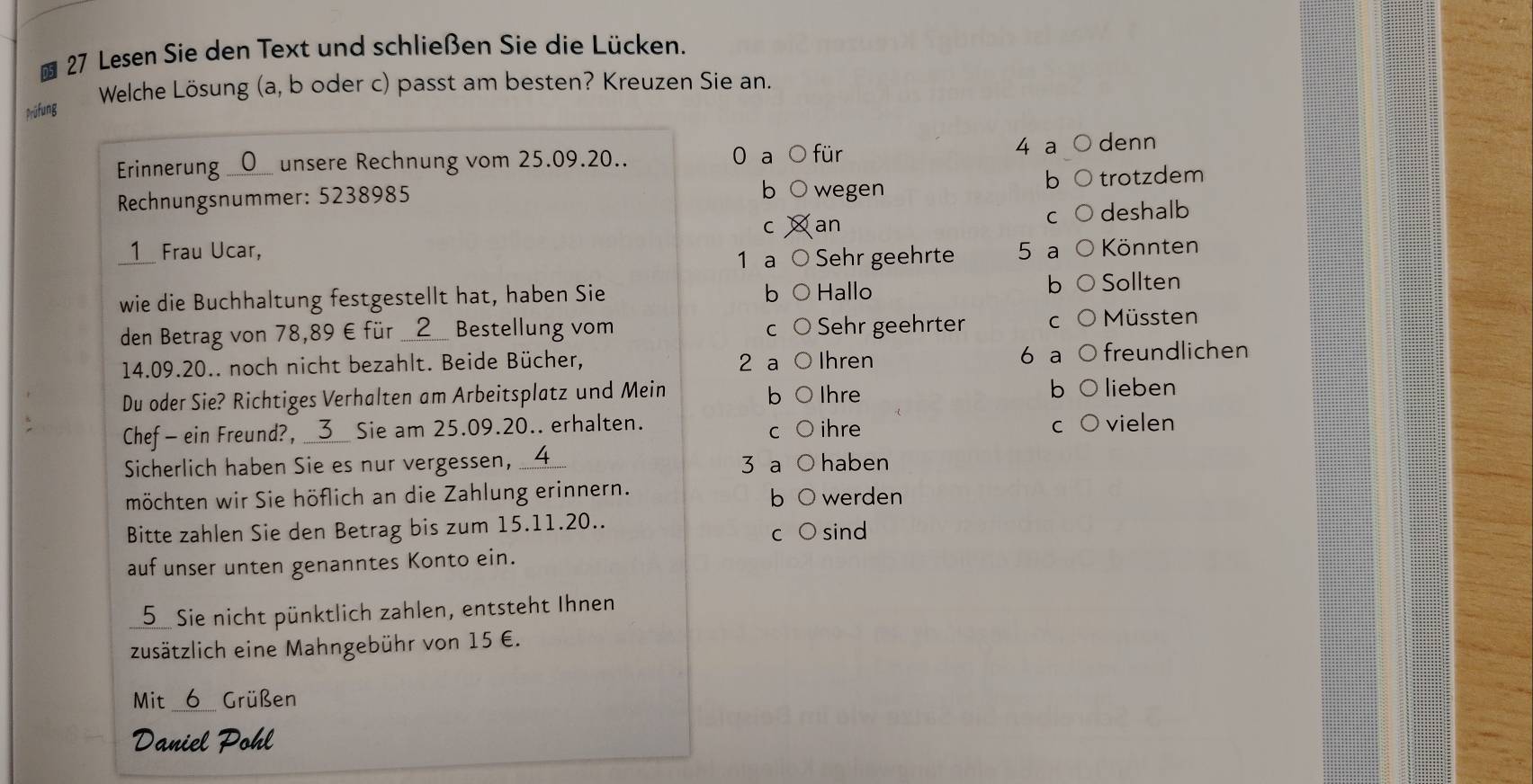 Lesen Sie den Text und schließen Sie die Lücken. 
Welche Lösung (a, b oder c) passt am besten? Kreuzen Sie an. 
Prüfung 
Erinnerung O unsere Rechnung vom 25.09.20.. 0 a ○ für
4 a denn 
Rechnungsnummer: 5238985 wegen trotzdem 
b 
b 
deshalb 
C an 
__1 Frau Ucar, 5 a Könnten 
1 a Sehr geehrte 
wie die Buchhaltung festgestellt hat, haben Sie Hallo b Sollten 
b 
den Betrag von 78,89 € für __ 2 __ Bestellung vom Sehr geehrter C Müssten
14.09.20.. noch nicht bezahlt. Beide Bücher, 2 a Ihren 6 a freundlichen 
Du oder Sie? Richtiges Verhalten am Arbeitsplatz und Mein Ihre 
b lieben 
Chef - ein Freund?, __3__ Sie am 25.09.20.. erhalten. ihre vielen 
C 
C 
Sicherlich haben Sie es nur vergessen, __ 4 3 a haben 
möchten wir Sie höflich an die Zahlung erinnern. werden 
b 
Bitte zahlen Sie den Betrag bis zum 15.11. 20.. sind 
C 
auf unser unten genanntes Konto ein. 
5 Sie nicht pünktlich zahlen, entsteht Ihnen 
zusätzlich eine Mahngebühr von 15 €. 
Mit 6 Grüßen 
Daniel Pohl