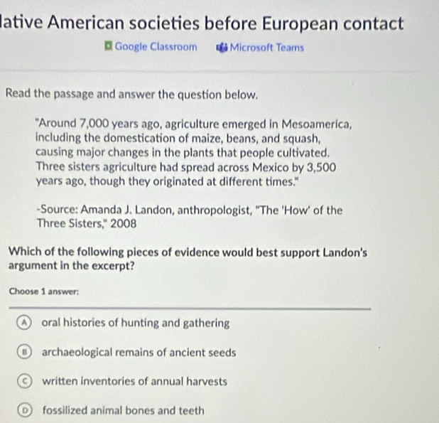 lative American societies before European contact
Google Classroom * Microsoft Teams
Read the passage and answer the question below.
"Around 7,000 years ago, agriculture emerged in Mesoamerica,
including the domestication of maize, beans, and squash,
causing major changes in the plants that people cultivated.
Three sisters agriculture had spread across Mexico by 3,500
years ago, though they originated at different times."
-Source: Amanda J. Landon, anthropologist, "The 'How' of the
Three Sisters,'' 2008
Which of the following pieces of evidence would best support Landon's
argument in the excerpt?
Choose 1 answer:
A oral histories of hunting and gathering
archaeological remains of ancient seeds
written inventories of annual harvests
p fossilized animal bones and teeth