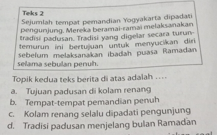 Teks 2
Sejumlah tempat pemandian Yogyakarta dipadati
pengunjung. Mereka beramai-ramai melaksanakan
tradisi padusan. Tradisi yang digelar secara turun-
temurun ini bertujuan untuk menyucikan diri
sebelum melaksanakan ibadah puasa Ramadan
selama sebulan penuh.
Topik kedua teks berita di atas adalah .
a. Tujuan padusan di kolam renang
b. Tempat-tempat pemandian penuh
c. Kolam renang selalu dipadati pengunjung
d. Tradisi padusan menjelang bulan Ramadan