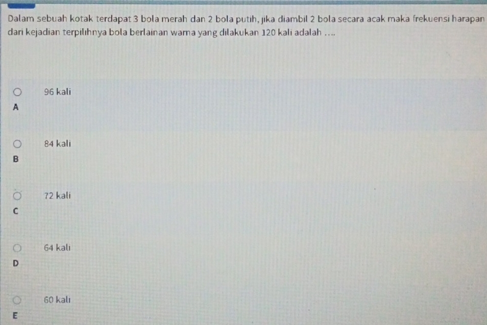 Dalam sebuah kotak terdapat 3 bola merah dan 2 bola putih, jika diambil 2 bola secara acak maka frekuensi harapan
dari kejadian terpilıhnya bola berlainan warna yang dilakukan 120 kali adalah …...
96 kali
A
84 kali
B
72 kali
C
64 kali
D
60 kali
E