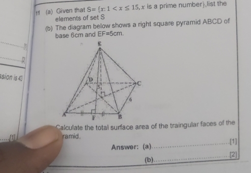 11 (a) Given that S= x:1 , x is a prime number,list the 
elements of set S
(b) The diagram below shows a right square pyramid ABCD of 
base 6cm and EF=5cm. 

..2 
ssion is 43 
Calculate the total surface area of the traingular faces of the 
ramid . 
_.[1] 
Answer: (a) 
_[2] 
(b)