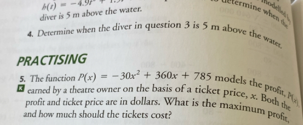 diver is 5 m above the water. h(t)=-4.9t+1. 
hodelled 
4. Determine when the diver in question 3 is 5 m above the water 
PRACTISING 
5. The function P(x)=-30x^2+360x+785 models the profit, 
earned by a theatre owner on the basis of a ticket price, x. Both the 
profit and ticket price are in dollars. What is the maximum profit 
and how much should the tickets cost?