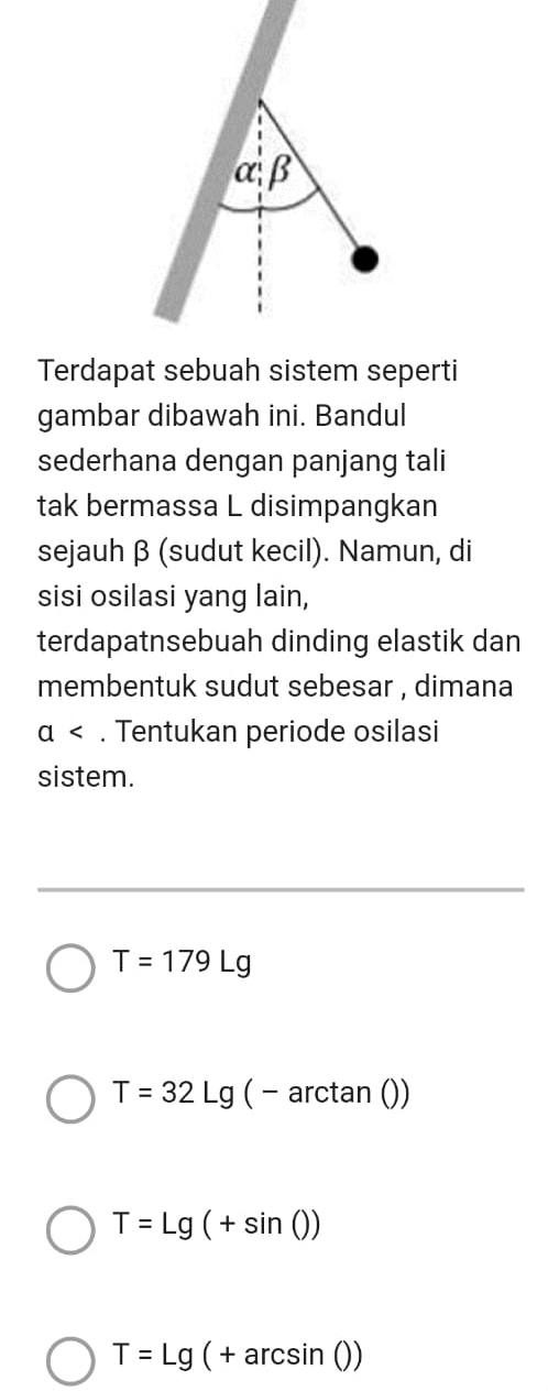 Terdapat sebuah sistem seperti
gambar dibawah ini. Bandul
sederhana dengan panjang tali
tak bermassa L disimpangkan
sejauh β (sudut kecil). Namun, di
sisi osilasi yang lain,
terdapatnsebuah dinding elastik dan
membentuk sudut sebesar , dimana
a. Tentukan periode osilasi
sistem.
T=179Lg
T=32Lg(-arctan ())
T=Lg(+sin ())
T=Lg(+arcsin ())