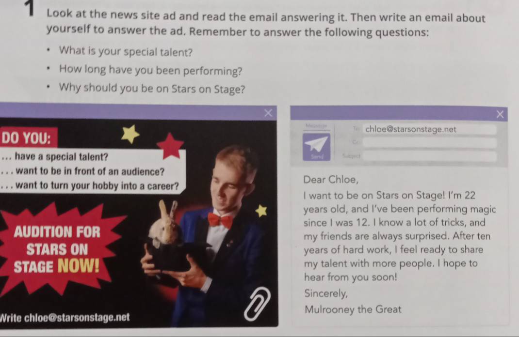 Look at the news site ad and read the email answering it. Then write an email about 
yourself to answer the ad. Remember to answer the following questions: 
What is your special talent? 
How long have you been performing? 
Why should you be on Stars on Stage? 
. 
Me2so]= chloe@starsonstage.net 
DO YOU: 
... have a special talent?Sutpect 
. . . want to be in front of an audience? 
ear Chloe, 
. . . want to turn your hobby into a career? 
want to be on Stars on Stage! I'm 22
ars old, and I’ve been performing magic 
nce I was 12. I know a lot of tricks, and 
y friends are always surprised. After ten 
ars of hard work, I feel ready to share 
y talent with more people. I hope to 
ar from you soon! 
ncerely, 
ulrooney the Great 
Write chloe@starsonstage.net
